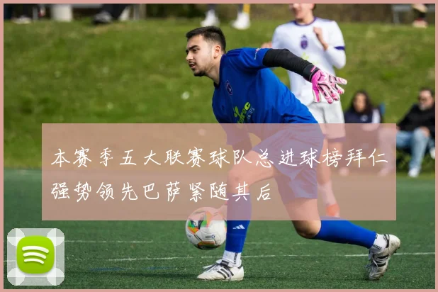 本赛季五大联赛球队总进球榜拜仁强势领先巴萨紧随其后