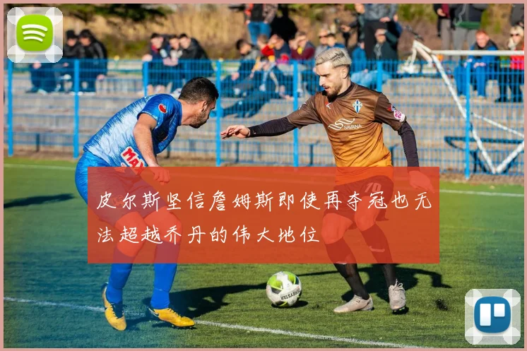 皮尔斯坚信詹姆斯即使再夺冠也无法超越乔丹的伟大地位