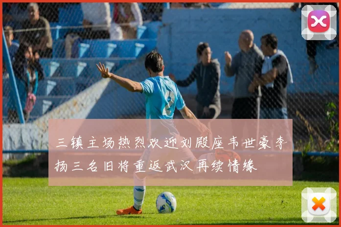 三镇主场热烈欢迎刘殿座韦世豪李扬三名旧将重返武汉再续情缘