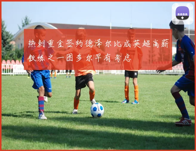 热刺重金签约德泽尔比成英超高薪教练之一图多尔早有考虑
