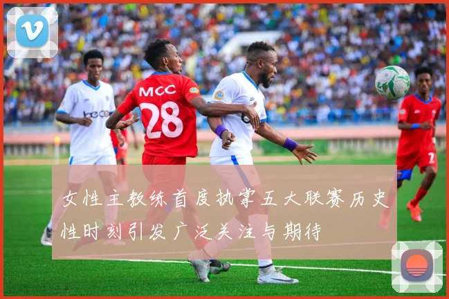 女性主教练首度执掌五大联赛历史性时刻引发广泛关注与期待