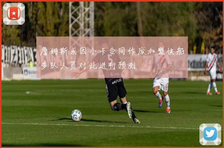 詹姆斯或因小卡合同作废加盟快船多队人员对此进行预测