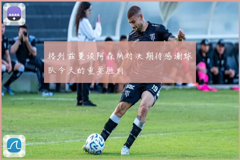格列兹曼谈阿森纳对决期待感谢球队今天的重要胜利