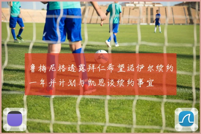 鲁梅尼格透露拜仁希望诺伊尔续约一年并计划与凯恩谈续约事宜