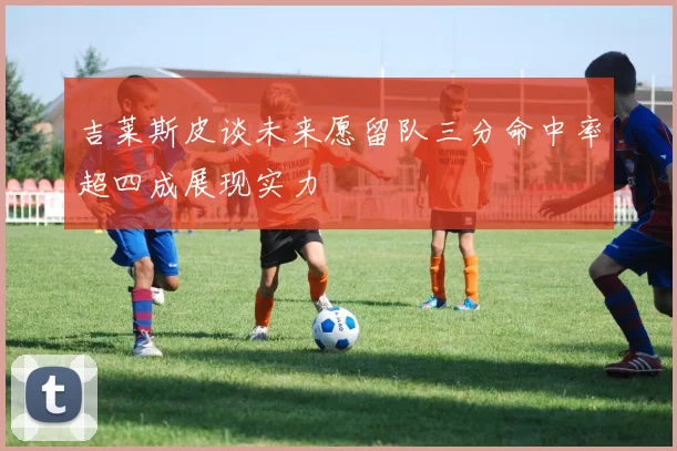 吉莱斯皮谈未来愿留队三分命中率超四成展现实力