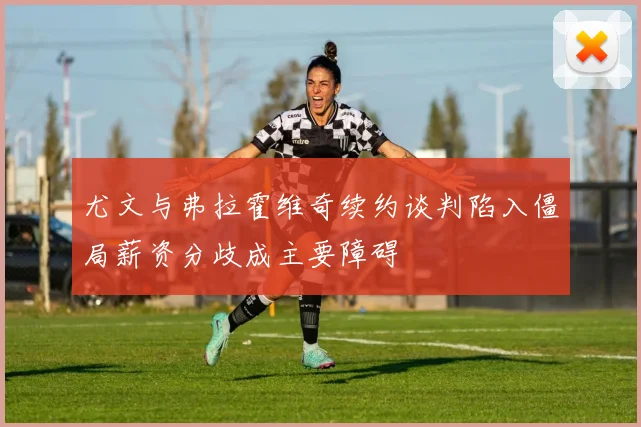 尤文与弗拉霍维奇续约谈判陷入僵局薪资分歧成主要障碍