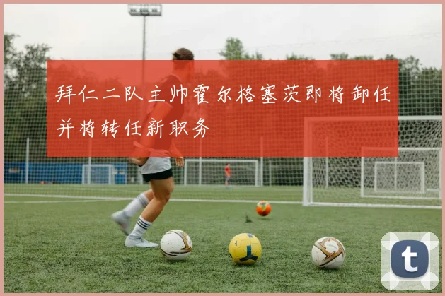 拜仁二队主帅霍尔格塞茨即将卸任并将转任新职务