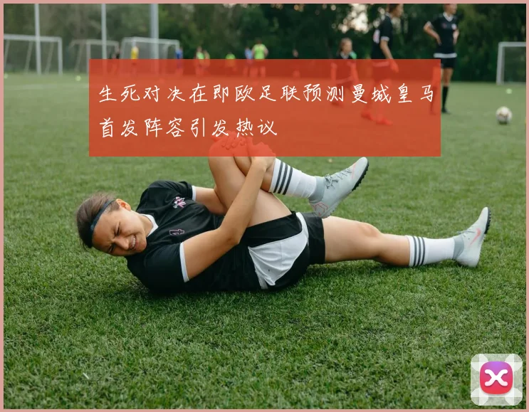 生死对决在即欧足联预测曼城皇马首发阵容引发热议