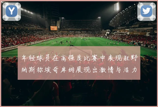 年轻球员在高强度比赛中表现狂野纳斯称埃奇库姆展现出激情与活力