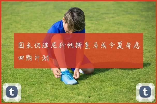 国米仍追尼科帕斯皇马或今夏考虑回购计划