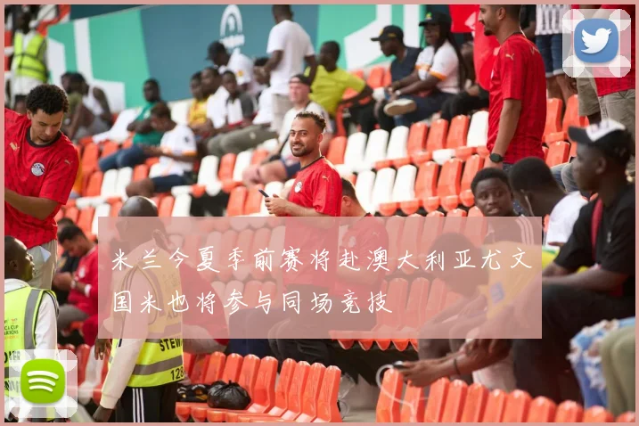米兰今夏季前赛将赴澳大利亚尤文国米也将参与同场竞技