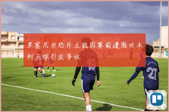 罗塞尼尔怒斥主裁因赛前遭围攻未判点球引发争议