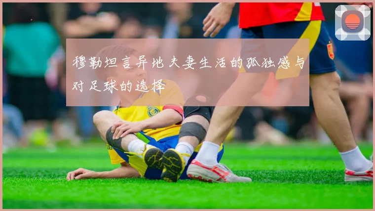 穆勒坦言异地夫妻生活的孤独感与对足球的选择