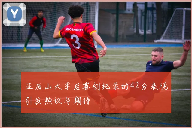 亚历山大季后赛创纪录的42分表现引发热议与期待