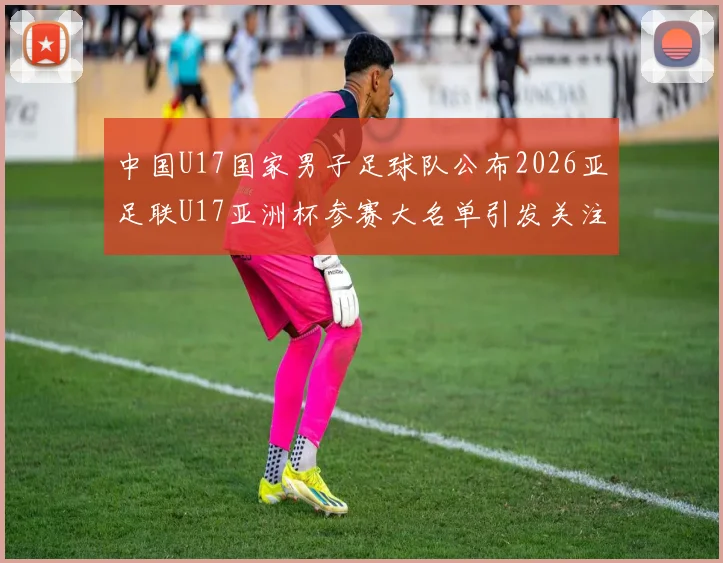 中国U17国家男子足球队公布2026亚足联U17亚洲杯参赛大名单引发关注
