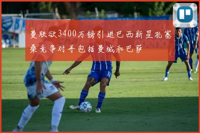 曼联欲3400万镑引进巴西新星孔塞桑竞争对手包括曼城和巴萨