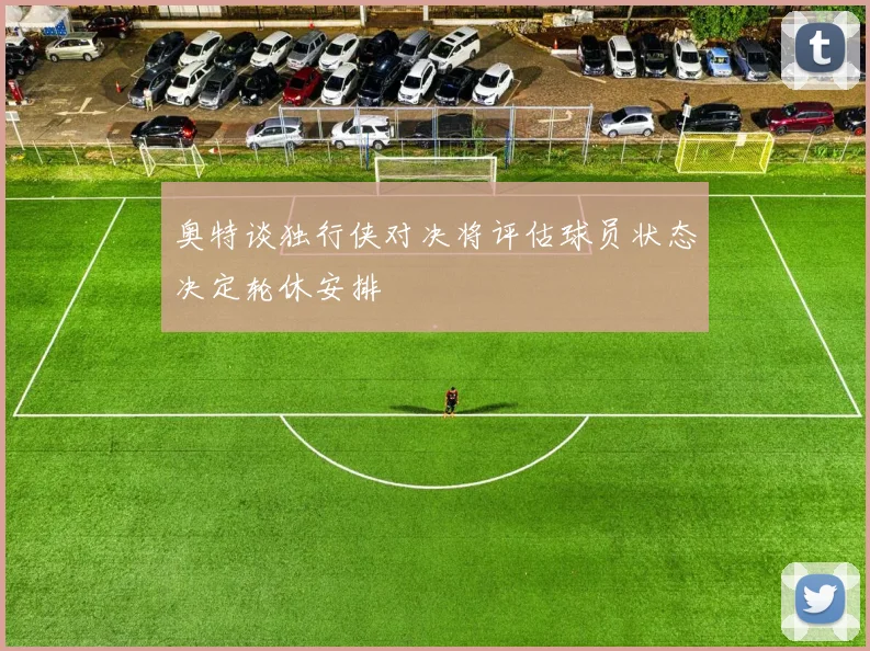 奥特谈独行侠对决将评估球员状态决定轮休安排