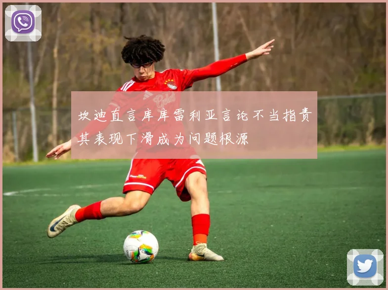 坎迪直言库库雷利亚言论不当指责其表现下滑成为问题根源