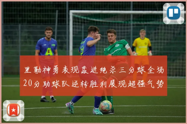 里勒神勇表现轰进绝杀三分球全场20分助球队逆转胜利展现超强气势