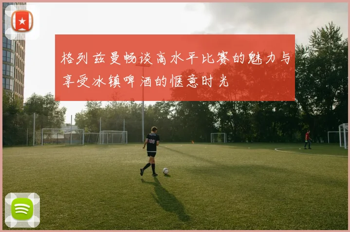 格列兹曼畅谈高水平比赛的魅力与享受冰镇啤酒的惬意时光